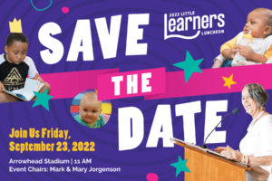 Graphic for the 2022 Little Learners Luncheon SAVE THE DATE Join Us Friday, September 23, 2022 Arrowhead Stadium 11 AM Event Chairs: Mark and Mary Jorgenson